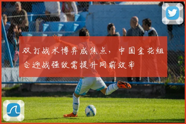 双打战术博弈成焦点，中国金花组合迎战强敌需提升网前效率