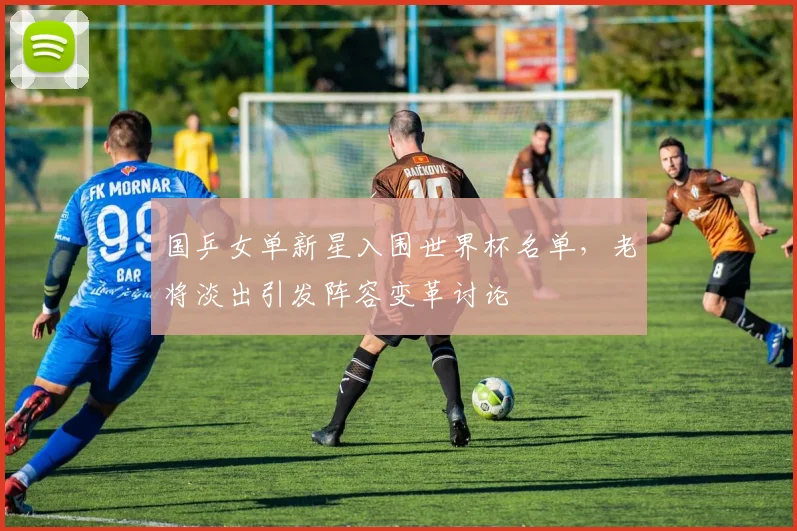 国乒女单新星入围世界杯名单，老将淡出引发阵容变革讨论