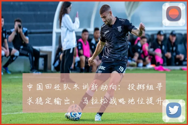 中国田径队冬训新动向：投掷组寻求稳定输出，马拉松战略地位提升