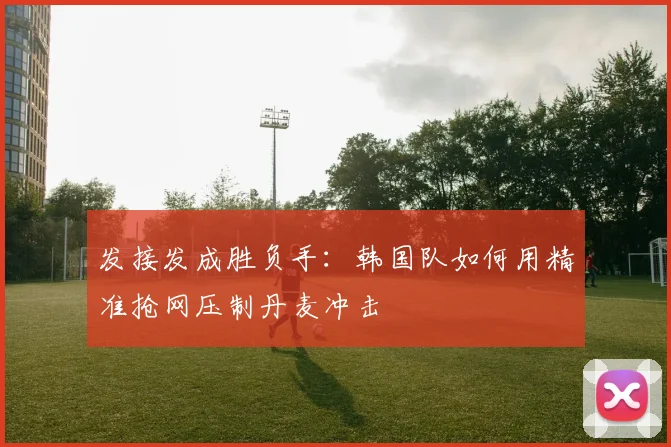 发接发成胜负手：韩国队如何用精准抢网压制丹麦冲击