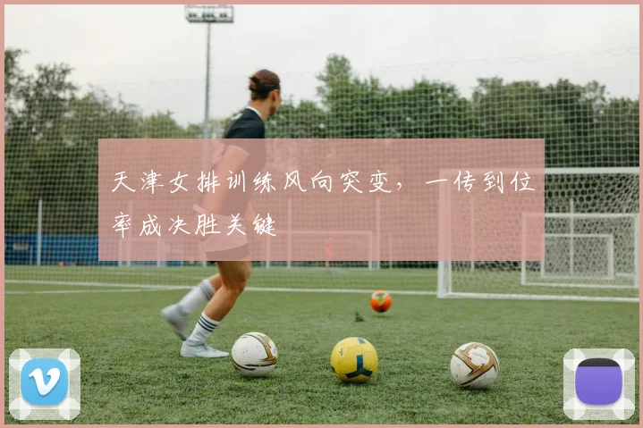 天津女排训练风向突变，一传到位率成决胜关键