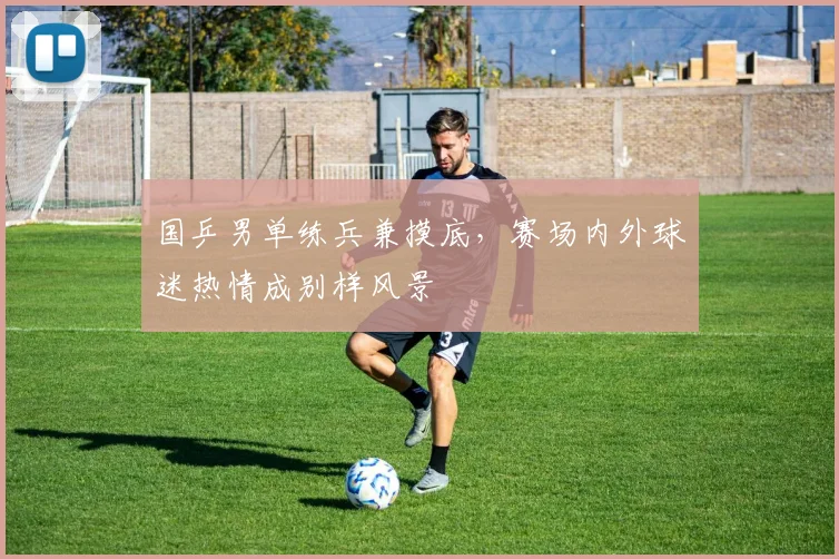 国乒男单练兵兼摸底，赛场内外球迷热情成别样风景