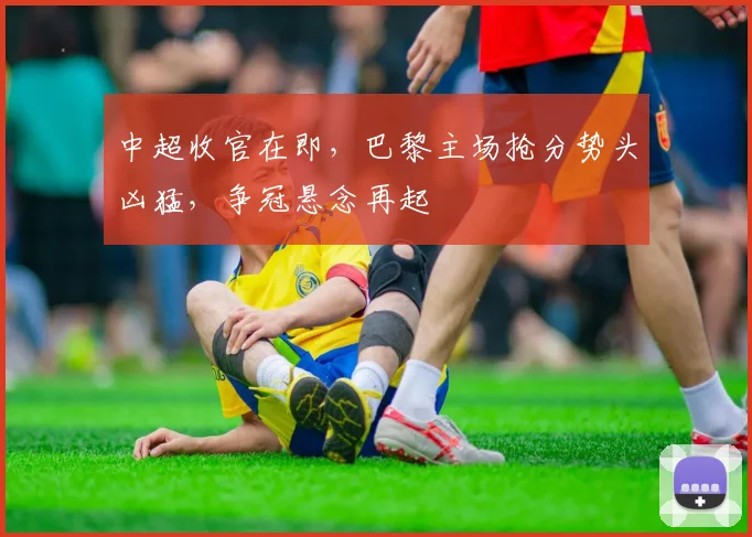 中超收官在即，巴黎主场抢分势头凶猛，争冠悬念再起