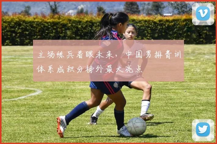 主场练兵着眼未来，中国男排青训体系成积分榜外最大亮点