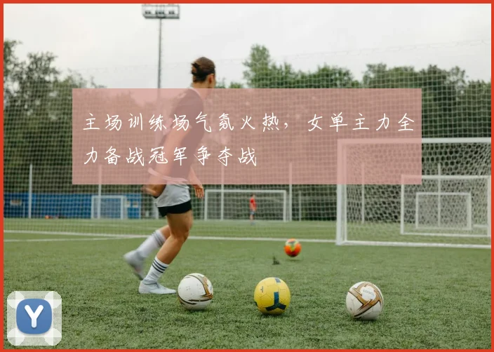 主场训练场气氛火热，女单主力全力备战冠军争夺战