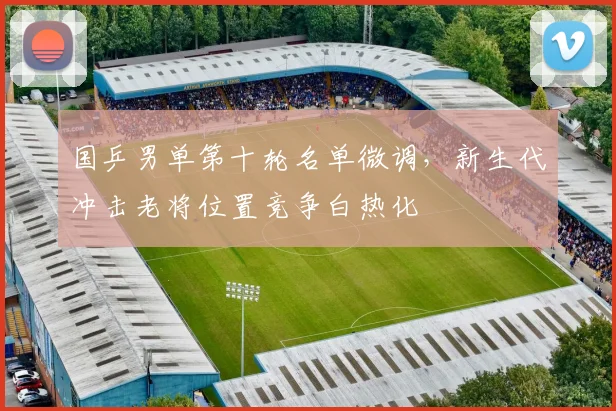 国乒男单第十轮名单微调，新生代冲击老将位置竞争白热化