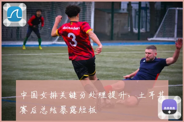 中国女排关键分处理提升，土耳其赛后总结暴露短板