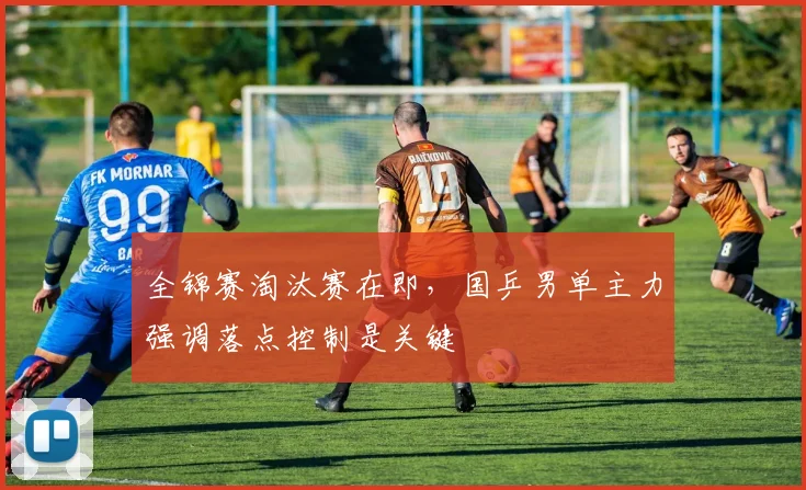 全锦赛淘汰赛在即，国乒男单主力强调落点控制是关键
