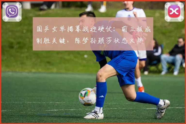 国乒女单揭幕战迎硬仗：前三板成制胜关键，陈梦孙颖莎状态火热