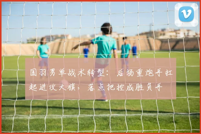 国羽男单战术转型：后场重炮手扛起进攻大旗，落点把控成胜负手