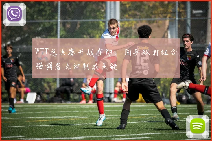 WTT总决赛开战在即，国乒双打组合强调落点控制成关键