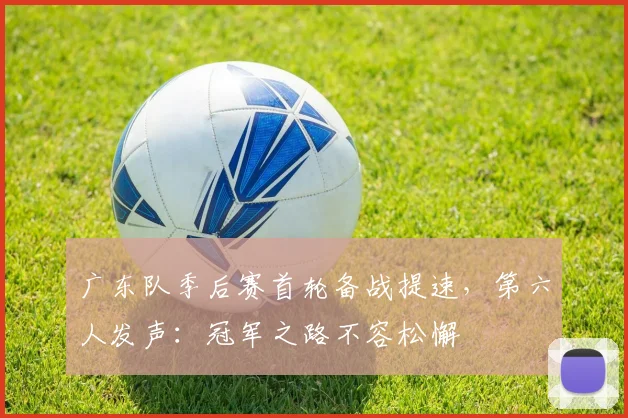 广东队季后赛首轮备战提速，第六人发声：冠军之路不容松懈