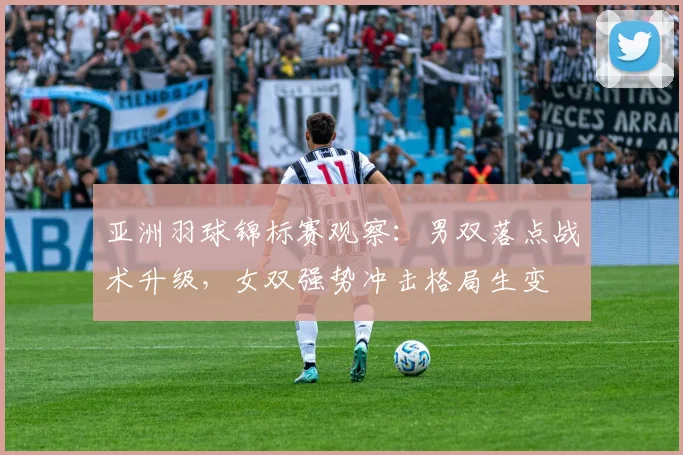 亚洲羽球锦标赛观察：男双落点战术升级，女双强势冲击格局生变