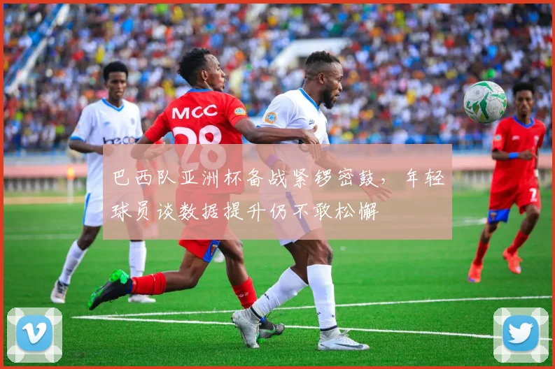 巴西队亚洲杯备战紧锣密鼓，年轻球员谈数据提升仍不敢松懈