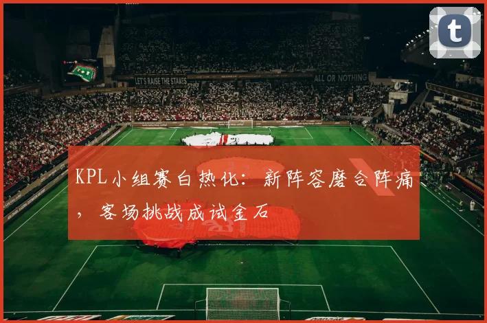 KPL小组赛白热化：新阵容磨合阵痛，客场挑战成试金石