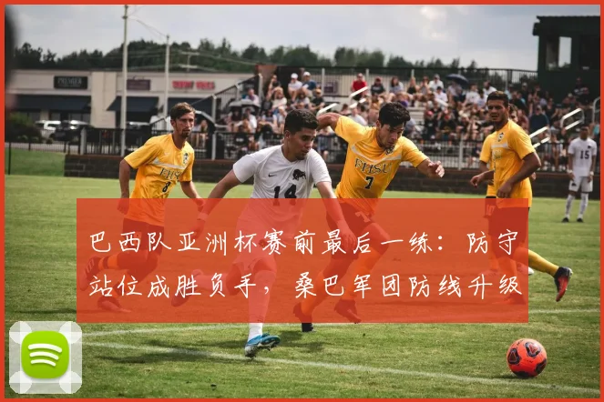 巴西队亚洲杯赛前最后一练：防守站位成胜负手，桑巴军团防线升级