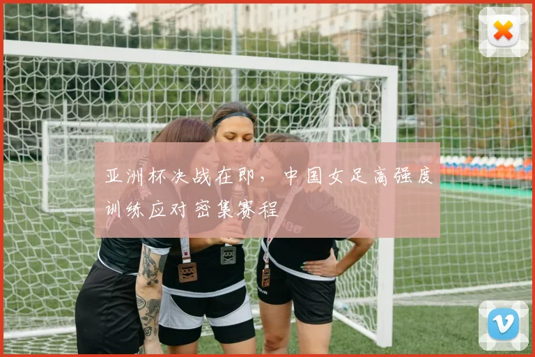 亚洲杯决战在即，中国女足高强度训练应对密集赛程