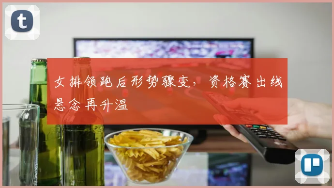 女排领跑后形势骤变，资格赛出线悬念再升温