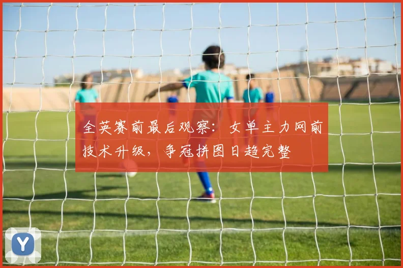 全英赛前最后观察：女单主力网前技术升级，争冠拼图日趋完整