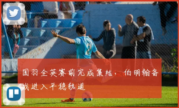 国羽全英赛前完成集结，伯明翰备战进入平稳轨道