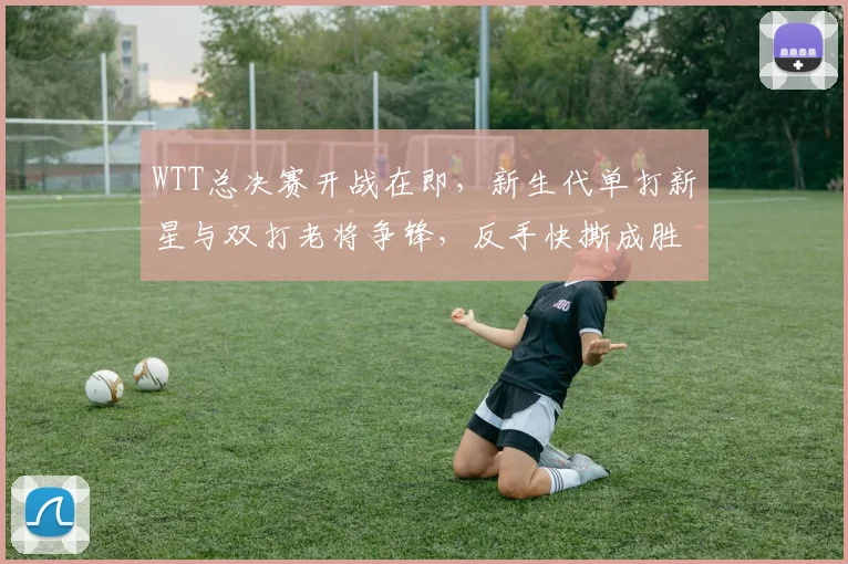 WTT总决赛开战在即，新生代单打新星与双打老将争锋，反手快撕成胜负手