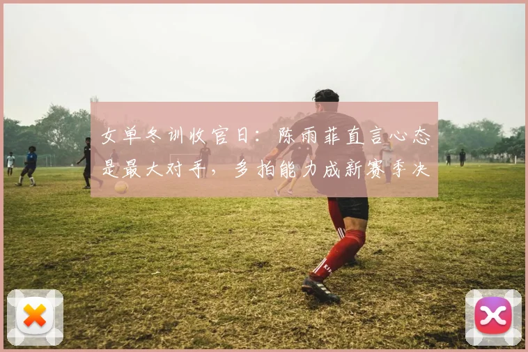 女单冬训收官日：陈雨菲直言心态是最大对手，多拍能力成新赛季决胜关键
