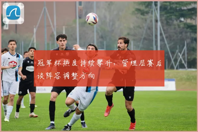 冠军杯热度持续攀升，管理层赛后谈阵容调整方向
