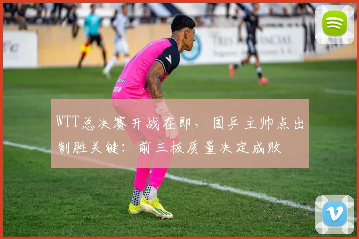 WTT总决赛开战在即，国乒主帅点出制胜关键：前三板质量决定成败