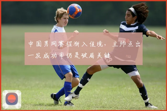 中国男网赛程渐入佳境，主帅点出一发成功率仍是破局关键