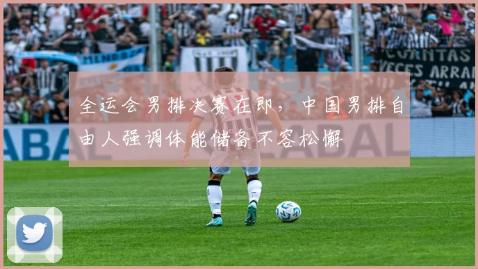 全运会男排决赛在即，中国男排自由人强调体能储备不容松懈