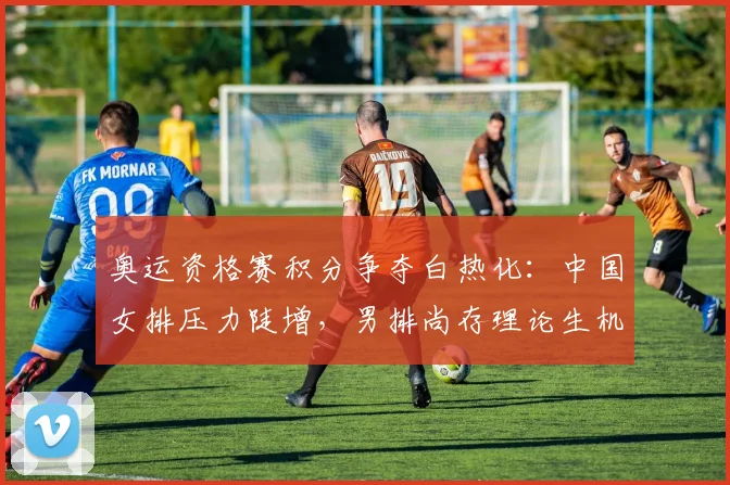 奥运资格赛积分争夺白热化：中国女排压力陡增，男排尚存理论生机