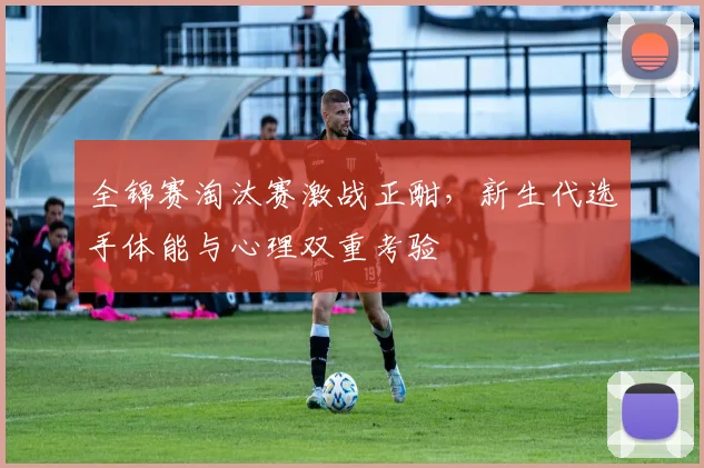 全锦赛淘汰赛激战正酣，新生代选手体能与心理双重考验