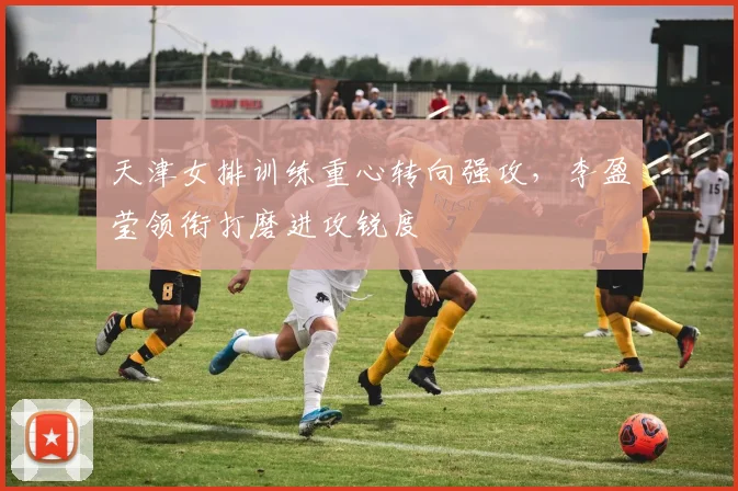 天津女排训练重心转向强攻，李盈莹领衔打磨进攻锐度