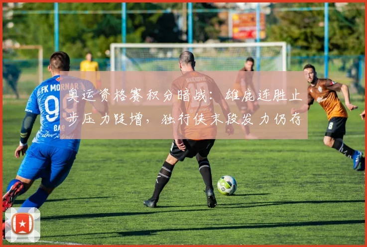 奥运资格赛积分暗战：雄鹿连胜止步压力陡增，独行侠末段发力仍存生机