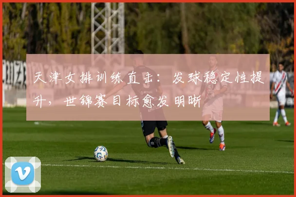 天津女排训练直击：发球稳定性提升，世锦赛目标愈发明晰