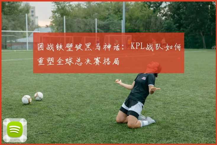 团战铁壁破黑马神话：KPL战队如何重塑全球总决赛格局