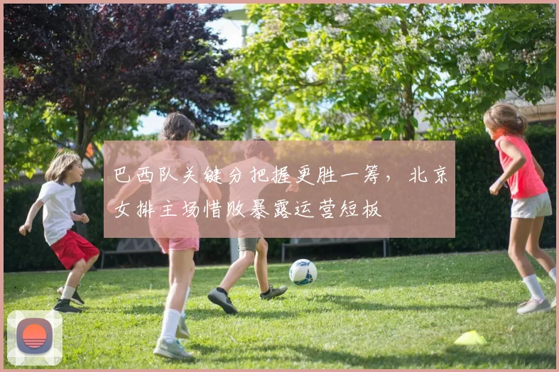 巴西队关键分把握更胜一筹，北京女排主场惜败暴露运营短板