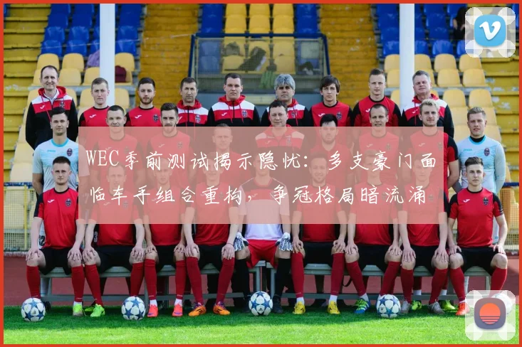 WEC季前测试揭示隐忧：多支豪门面临车手组合重构，争冠格局暗流涌动