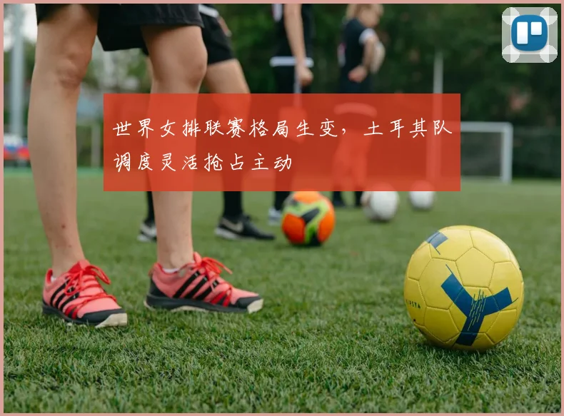 世界女排联赛格局生变，土耳其队调度灵活抢占主动