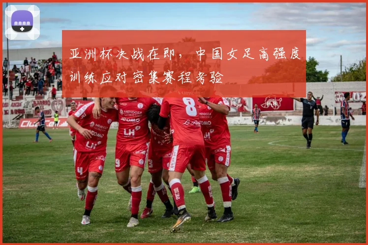 亚洲杯决战在即，中国女足高强度训练应对密集赛程考验