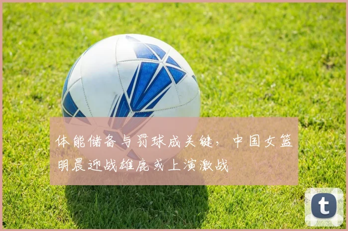 体能储备与罚球成关键，中国女篮明晨迎战雄鹿或上演激战