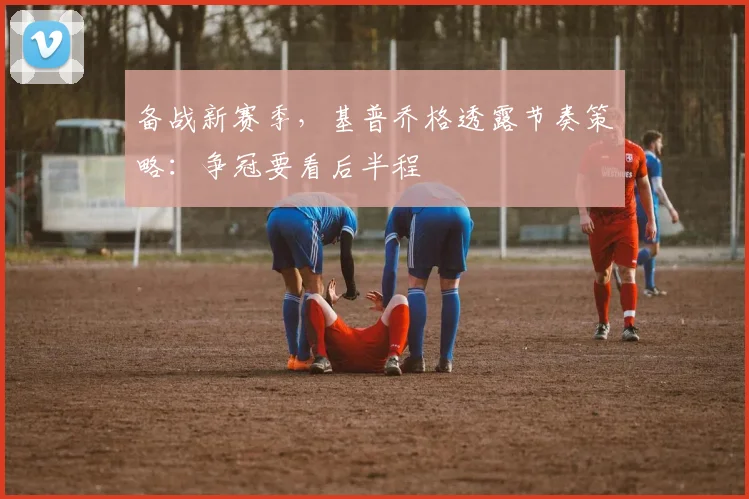 备战新赛季，基普乔格透露节奏策略：争冠要看后半程