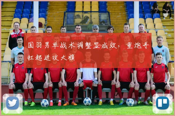 国羽男单战术调整显成效，重炮手扛起进攻大旗