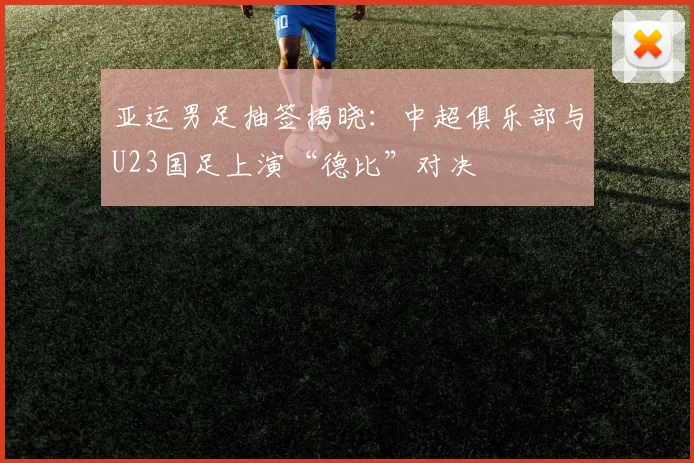 亚运男足抽签揭晓：中超俱乐部与U23国足上演“德比”对决
