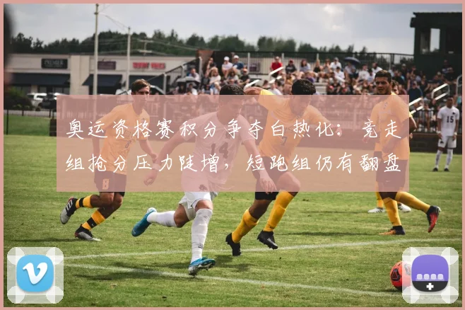 奥运资格赛积分争夺白热化：竞走组抢分压力陡增，短跑组仍有翻盘机会