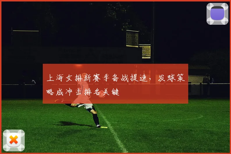 上海女排新赛季备战提速，发球策略成冲击排名关键