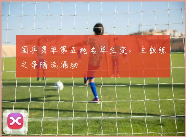 国乒男单第五轮名单生变，主教练之争暗流涌动