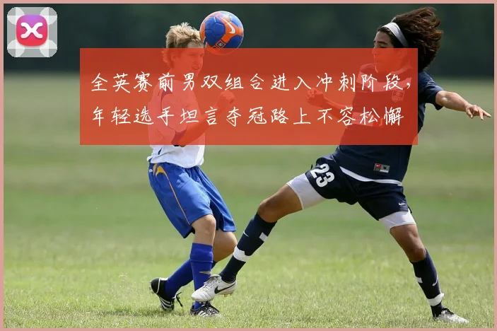 全英赛前男双组合进入冲刺阶段，年轻选手坦言夺冠路上不容松懈