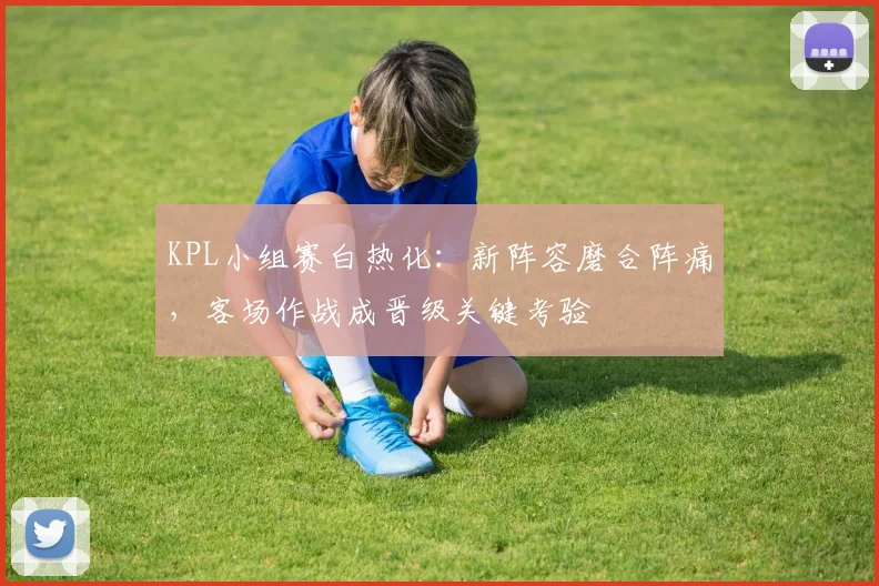 KPL小组赛白热化：新阵容磨合阵痛，客场作战成晋级关键考验
