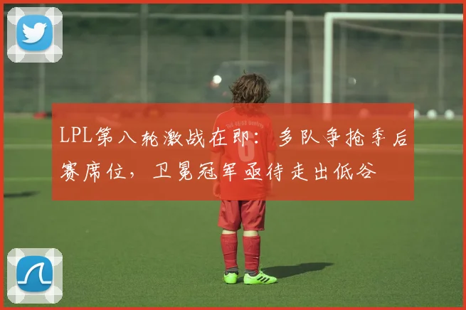 LPL第八轮激战在即：多队争抢季后赛席位，卫冕冠军亟待走出低谷